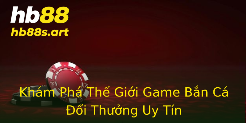 Khám Phá Thế Giới Game Bắn Cá Đổi Thưởng Uy Tín